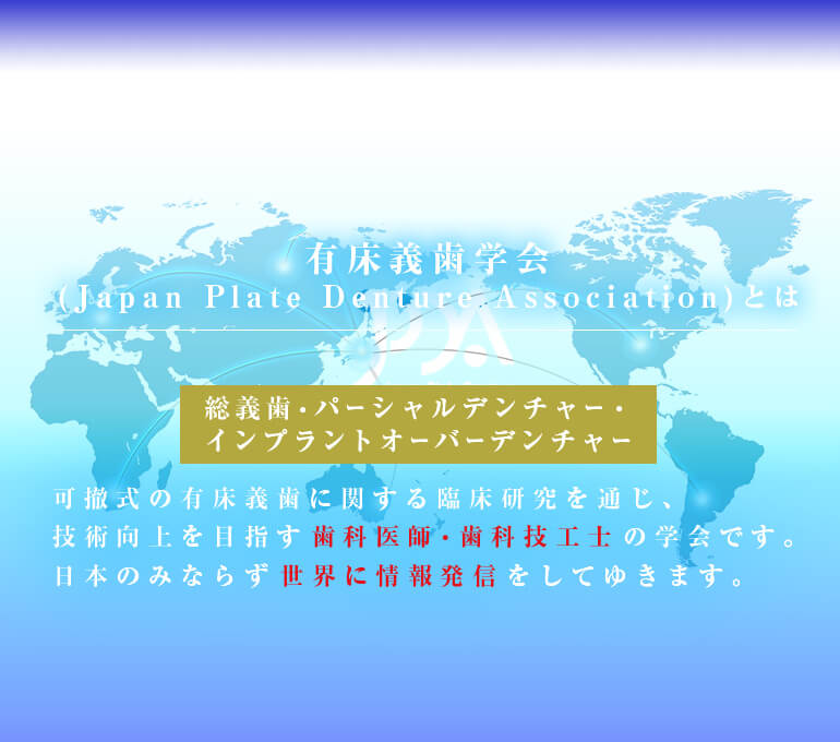 有床義歯学会(Japan Plate Denture Association)とは　総義歯・パーシャルデンチャー・インプラントオーバーデンチャーなど、可撤式の有床義歯に関する臨床研究を通じ、技術向上を目指す歯科医師・歯科技工士の学会です。日本のみならず世界に情報発信をしてゆきます。